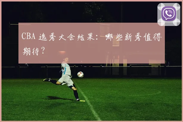 CBA 选秀大会结果:哪些新秀值得期待?