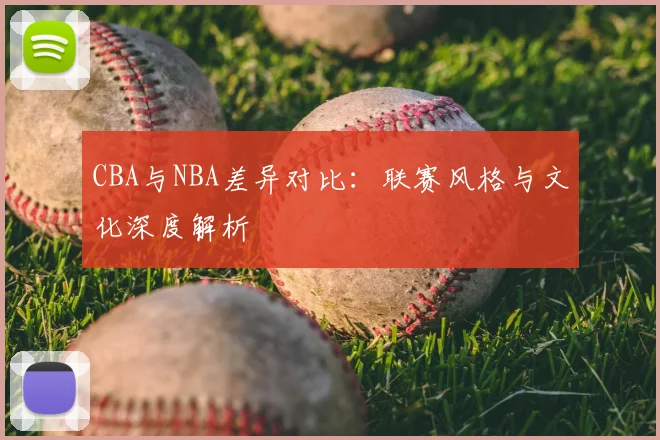 CBA与NBA差异对比:联赛风格与文化深度解析