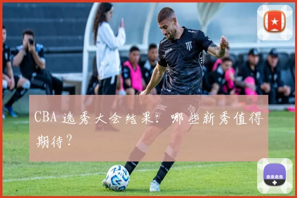 CBA 选秀大会结果:哪些新秀值得期待?